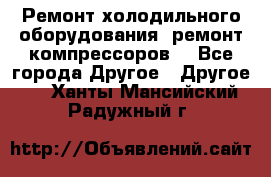 Ремонт холодильного оборудования, ремонт компрессоров. - Все города Другое » Другое   . Ханты-Мансийский,Радужный г.